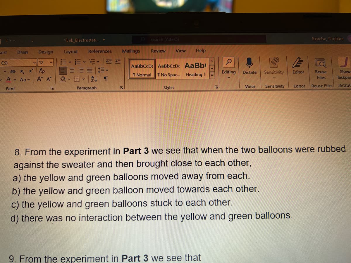 sert
CS)
Draw
12
ab x₂x² Po
- A - Aa
Font
Design
A A
Lab Electrostati...
Layout References
H✓ AL
Paragraph
TE
¶
Mailings
D
Search (Alt+Q)
Review
View
Styles
Help
AaBbCcDc AaBbCcD.
AaBb
1 Normal TT No Spac... Heading 1
FE
9. From the experiment in Part 3 we see that
Editing Dictate Sensitivity Editor
Voice
Sensitivity
Editor
Ifeacho, Nodebe
Reuse
Files
Reuse Files
J
Show
Taskpar
JAGGA
8. From the experiment in Part 3 we see that when the two balloons were rubbed
against the sweater and then brought close to each other,
a) the yellow and green balloons moved away from each.
b) the yellow and green balloon moved towards each other.
c) the yellow and green balloons stuck to each other.
d) there was no interaction between the yellow and green balloons.