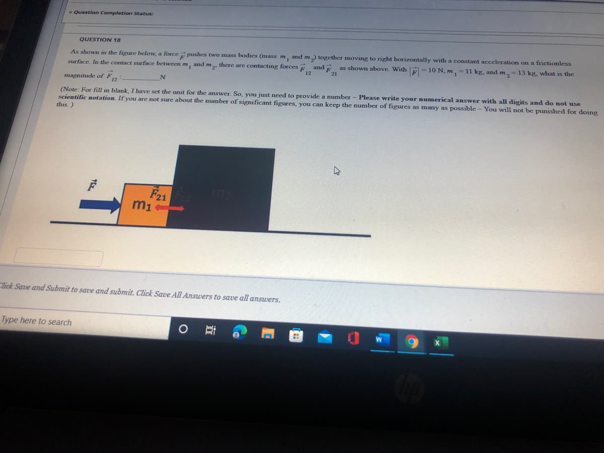 v Question Completion Status:
QUESTION 18
As shown in the figure below, a force pushes two mass bodies (mass m, and m) together moving to right horizontally with a constant acceleration on a frictionless
and
as shown above. With E=10 N, m, = 11 kg, and m,= 13 kg, what is the
surface, In the contact surface between m, and m., there are contacting forces E
21
magnitude of F,
N
Please write your numerical answer with all digits and do not use
(Note: For fill in blank, I have set the unit for the answer. So, you just need to provide a number
scientific notation. If you are not sure about the number of significant figures, you can keep the number of figures as many as possible - You will not be punished for doing
this.)
F21
m1
Click Save and Submit to save and submit. Click Save All Answers to save all answers.
Type here to search
