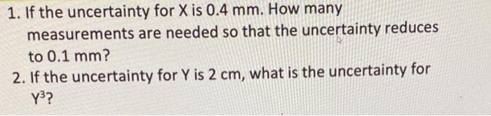 1. If the uncertainty for X is 0.4 mm. How many
measurements are needed so that the uncertainty reduces
to 0.1 mm?
2. If the uncertainty for Y is 2 cm, what is the uncertainty for
Y3?
