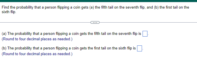 Find the probability that a person flipping a coin gets (a) the fifth tail on the seventh flip, and (b) the first tail on the
sixth flip.
(a) The probability that a person flipping a coin gets the fifth tail on the seventh flip is
(Round to four decimal places as needed.)
(b) The probability that a person flipping a coin gets the first tail on the sixth flip is
(Round to four decimal places as needed.)