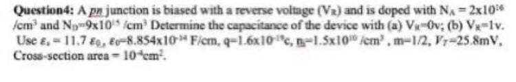 Question4: A pn junction is biased with a reverse voltage (Va) and is doped with NA 2x10
/cm and No-9x10 /cm' Determine the capacitance of the device with (a) V-0v; (b) Vx-lv.
Use e, 11.7 Eg, E-8.854x10 F/cm, q-1.6x10c, n-1.5x10 /cm, m-1/2, Fr-25.8mV,
Cross-section area 10 em.
