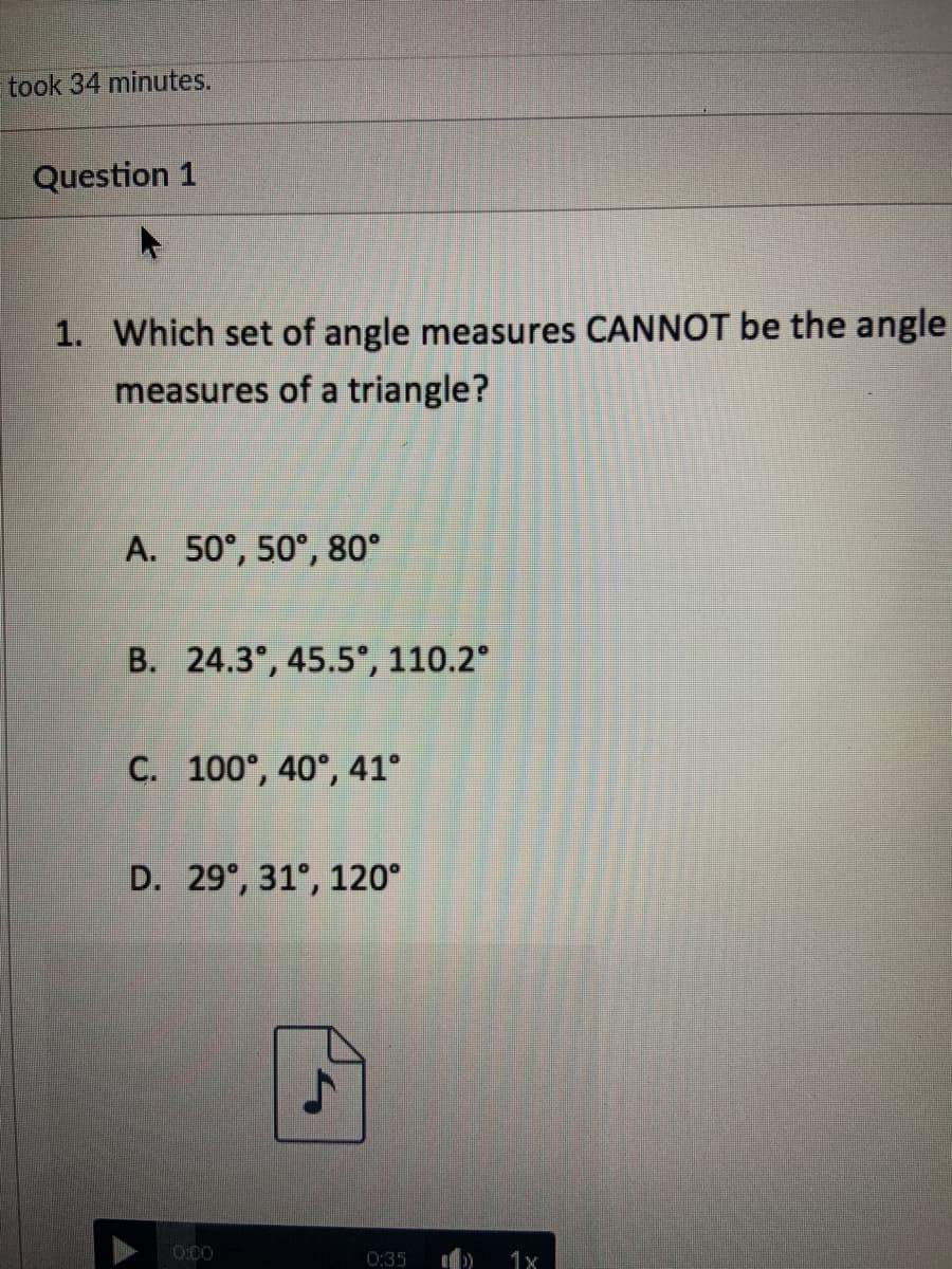 took 34 minutes.
Question 1
1. Which set of angle measures CANNOT be the angle
measures of a triangle?
A. 50°, 50°, 80°
B. 24.3°, 45.5°, 110.2°
C. 100°, 40°, 41°
D. 29°, 31°, 120°
0:00
0:35
1x
