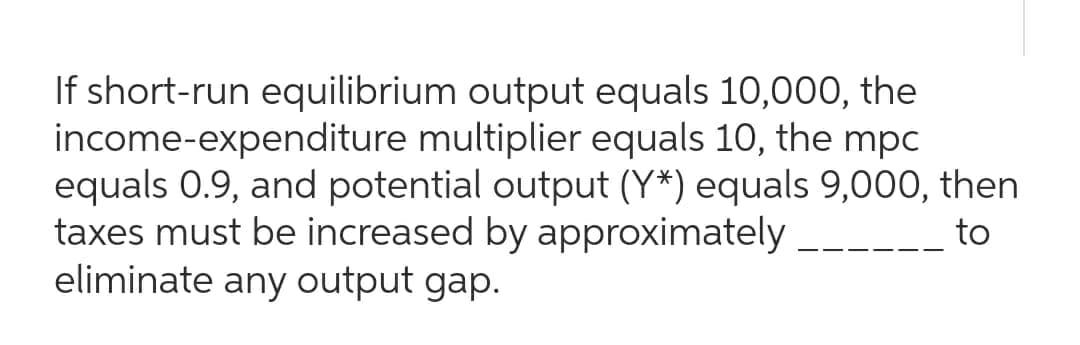 If short-run equilibrium output equals 10,000, the
income-expenditure multiplier equals 10, the mpc
equals 0.9, and potential output (Y*) equals 9,000, then
taxes must be increased by approximately
to
eliminate any output gap.