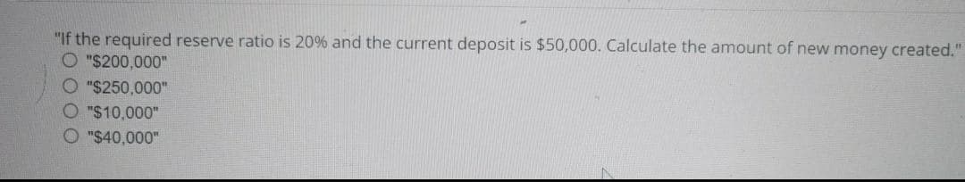 "If the required reserve ratio is 20% and the current deposit is $50,000. Calculate the amount of new money created."
O"$200,000"
O "$250,000"
O"$10,000"
"$40,000"