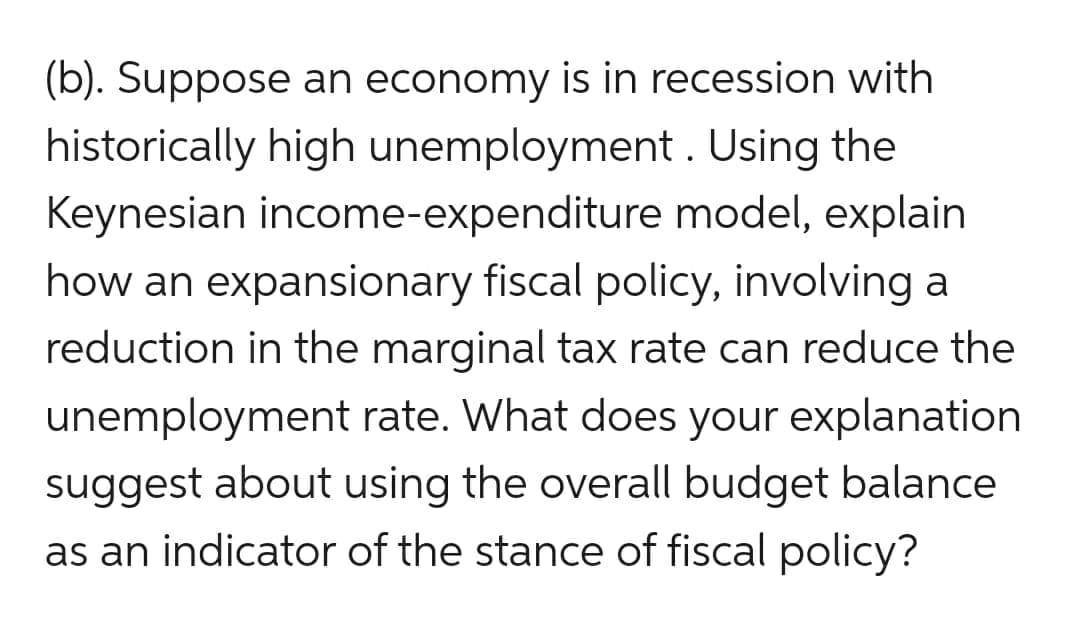 (b). Suppose an economy is in recession with
historically high unemployment. Using the
Keynesian income-expenditure model, explain
how an expansionary fiscal policy, involving a
reduction in the marginal tax rate can reduce the
unemployment rate. What does your explanation
suggest about using the overall budget balance
as an indicator of the stance of fiscal policy?