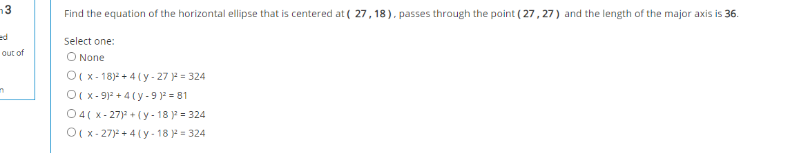 n3
Find the equation of the horizontal ellipse that is centered at ( 27,18), passes through the point ( 27 , 27 ) and the length of the major axis is 36.
ed
Select one:
out of
O None
O( x- 18)2 + 4 ( y - 27 )2 = 324
O( x - 9)2 + 4 ( y - 9 )2 = 81
O4( x - 27)2 + (y - 18 )2 = 324
O( x - 27)2 + 4 ( y - 18 )2 = 324
