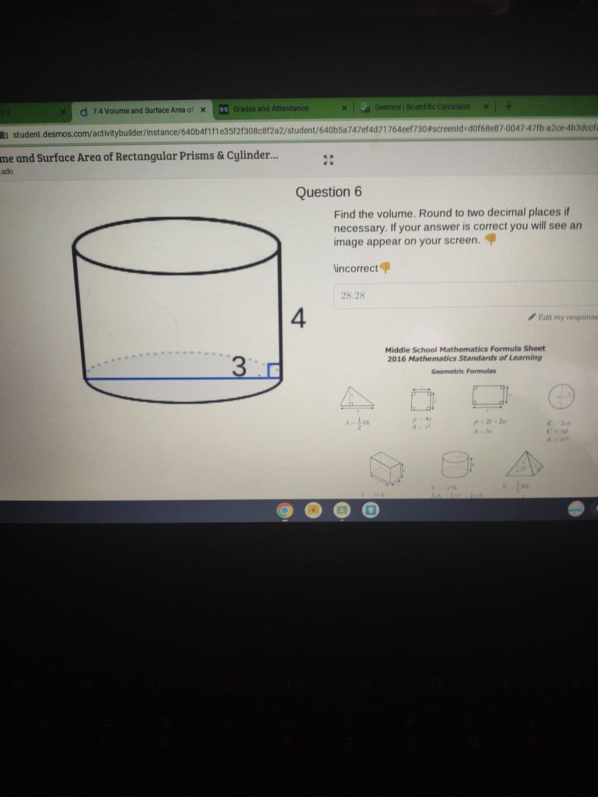 d 7.4 Volume and Surface Area of X sis Grades and Attendance
me and Surface Area of Rectangular Prisms & Cylinder...
cado
3
X
student.desmos.com/activitybuilder/instance/640b4f1f1e35f2f308c8f2a2/student/640b5a747ef4d71764eef730#screenid=d0f68e87-0047-47fb-a2ce-4b3dccfa
Question 6
4
X
Desmos | Scientific Calculator
28.28
Find the volume. Round to two decimal places if
necessary. If your answer is correct you will see an
image appear on your screen.
\incorrect
-bh
V lwh
+
P = 4s
A = $²
Middle School Mathematics Formula Sheet
2016 Mathematics Standards of Learning
Geometric Formulas
p-2/+2w
A-by
S.A. - 2 r² 27th
Edit my response
☺☺
C=2ar
A p²
F