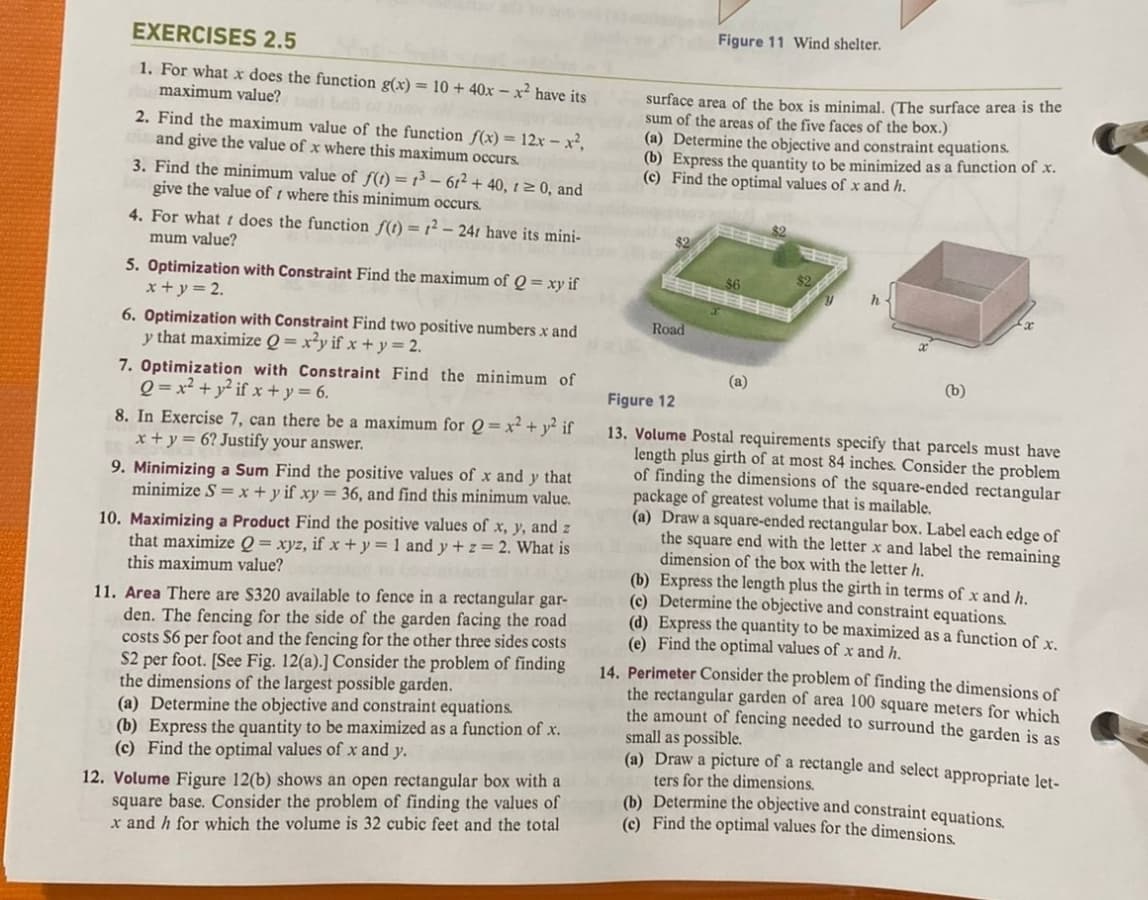 EXERCISES 2.5
1. For what x does the function g(x) = 10 + 40x-x² have its
maximum value? bail c tow
2. Find the maximum value of the function f(x) = 12x - x²,
and give the value of x where this maximum occurs.
3. Find the minimum value of f(t) = 1³-61² + 40, 1 ≥ 0, and
give the value of where this minimum occurs.
4. For what does the function f(t) = 1²-241 have its mini-
mum value?
5. Optimization with Constraint Find the maximum of Q = xy if
x+y = 2.
6. Optimization with Constraint Find two positive numbers x and
y that maximize Q=x²y if x + y = 2.
7. Optimization with Constraint Find the minimum of
Q=x² + y²if x+y = 6.
8. In Exercise 7, can there be a maximum for Q = x² + y² if
x + y = 6? Justify your answer.
9. Minimizing a Sum Find the positive values of x and y that
minimize S = x + y if xy = 36, and find this minimum value.
10. Maximizing a Product Find the positive values of x, y, and z
that maximize Q = xyz, if x + y = 1 and y + z = 2. What is
this maximum value?
(b) Express the quantity to be maximized as a function of x.
(c) Find the optimal values of x and y.
12. Volume Figure 12(b) shows an open rectangular box with a
square base. Consider the problem of finding the values of
x and h for which the volume is 32 cubic feet and the total
surface area of the box is minimal. (The surface area is the
sum of the areas of the five faces the box.)
(a) Determine the objective and constraint equations.
(b) Express the quantity to be minimized as a function of x.
(c) Find the optimal values of x and h.
11. Area There are $320 available to fence in a rectangular gar-d(e)
den. The fencing for the side of the garden facing the road
costs $6 per foot and the fencing for the other three sides costs.
S2 per foot. [See Fig. 12(a).] Consider the problem of finding
the dimensions of the largest possible garden.
(a) Determine the objective and constraint equations.
$2
Figure 11 Wind shelter.
Road
(a)
h
(b)
Figure 12
13. Volume Postal requirements specify that parcels must have
length plus girth of at most 84 inches. Consider the problem
of finding the dimensions of the square-ended rectangular
package of greatest volume that is mailable.
(a) Draw a square-ended rectangular box. Label each edge of
the square end with the letter x and label the remaining
dimension of the box with the letter h.
(b) Express the length plus the girth in terms of x and h.
Determine the objective and constraint equations.
(d) Express the quantity to be maximized as a function of x.
(e) Find the optimal values of x and h.
14. Perimeter Consider the problem of finding the dimensions of
the rectangular garden of area 100 square meters for which
the amount of fencing needed to surround the garden is as
small as possible.
(a) Draw a picture of a rectangle and select appropriate let-
ters for the dimensions.
(b) Determine the objective and constraint equations.
(c) Find the optimal values for the dimensions.