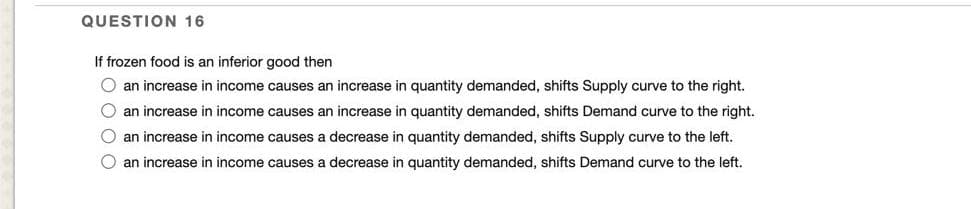 QUESTION 16
If frozen food is an inferior good then
O an increase in income causes an increase in quantity demanded, shifts Supply curve to the right.
B an increase in income causes an increase in quantity demanded, shifts Demand curve to the right.
O an increase in income causes a decrease in quantity demanded, shifts Supply curve to the left.
O an increase in income causes a decrease in quantity demanded, shifts Demand curve to the left.