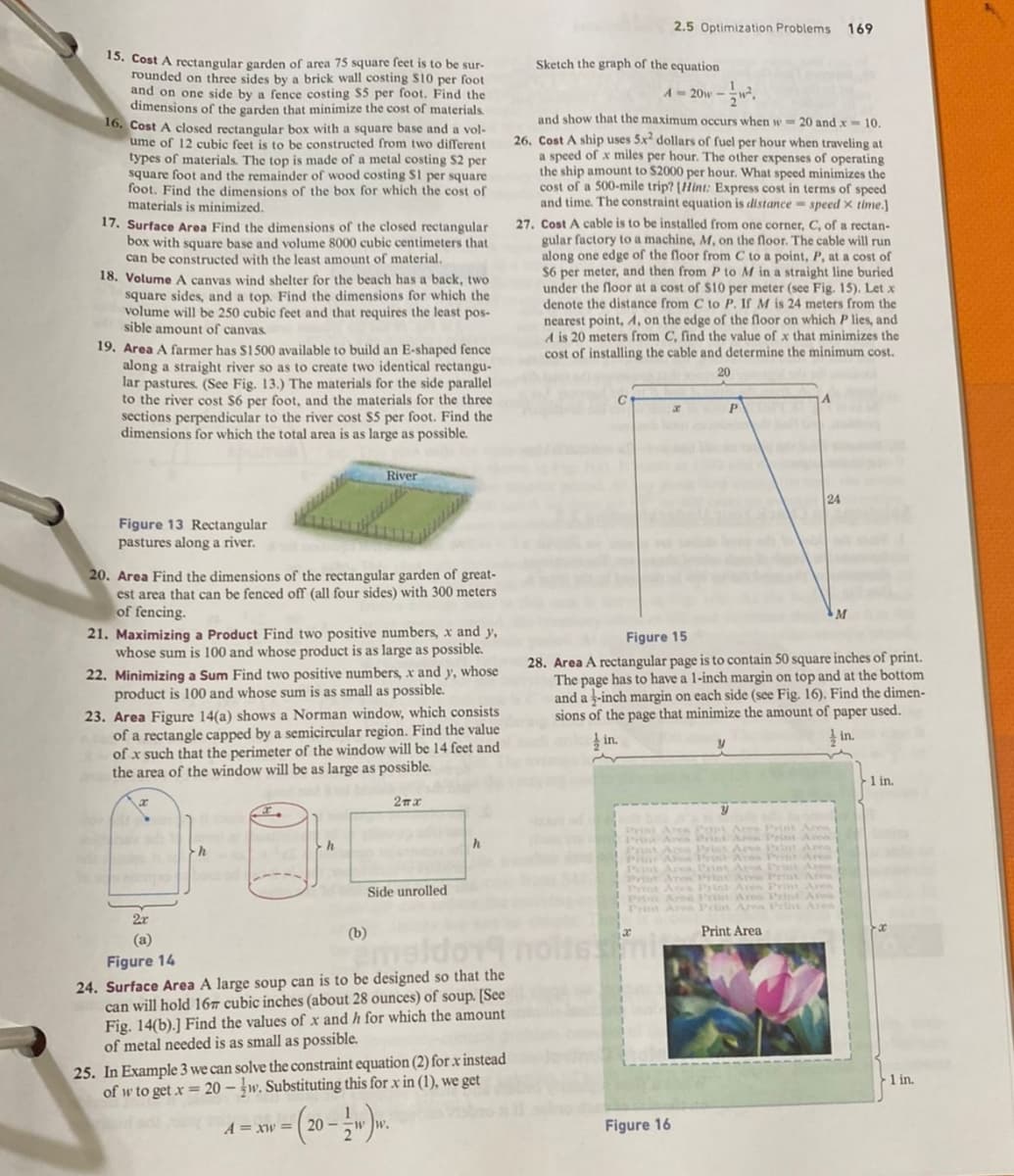 15. Cost A rectangular garden of area 75 square feet is to be sur-
rounded on three sides by a brick wall costing S10 per foot
and on one side by a fence costing $5 per foot. Find the
dimensions of the garden that minimize the cost of materials.
16. Cost A closed rectangular box with a square base and a vol-
ume of 12 cubic feet is to be constructed from two different
types of materials. The top is made of a metal costing $2 per
square foot and the remainder of wood costing S1 per square
foot. Find the dimensions of the box for which the cost of
materials is minimized.
17. Surface Area Find the dimensions of the closed rectangular
box with square base and volume 8000 cubic centimeters that
can be constructed with the least amount of material.
18. Volume A canvas wind shelter for the beach has a back, two
square sides, and a top. Find the dimensions for which the
volume will be 250 cubic feet and that requires the least pos-
sible amount of canvas.
19. Area A farmer has $1500 available to build an E-shaped fence
along a straight river so as to create two identical rectangu-
lar pastures. (See Fig. 13.) The materials for the side parallel
to the river cost $6 per foot, and the materials for the three
sections perpendicular to the river cost $5 per foot. Find the
dimensions for which the total area is as large as possible.
Figure 13 Rectangular
pastures along a river.
20. Area Find the dimensions of the rectangular garden of great-
est area that can be fenced off (all four sides) with 300 meters
of fencing.
21. Maximizing a Product Find two positive numbers, x and y,
whose sum is 100 and whose product is as large as possible.
22. Minimizing a Sum Find two positive numbers, x and y, whose
product is 100 and whose sum is as small as possible.
23. Area Figure 14(a) shows a Norman window, which consists
of a rectangle capped by a semicircular region. Find the value
of x such that the perimeter of the window will be 14 feet and
the area of the window will be as large as possible.
2π.χ
adres
River
2x
(a)
h
h
(b)
Side unrolled
h
Figure 14
maldor
24. Surface Area A large soup can is to be designed so that the
can will hold 167 cubic inches (about 28 ounces) of soup. [See
Fig. 14(b).] Find the values of x and h for which the amount
of metal needed is as small as possible.
25. In Example 3 we can solve the constraint equation (2) for x instead
of w to get x = 20-w. Substituting this for x in (1), we get
A = xw = 20 --ww.
- 1/2ww.
2.5 Optimization Problems 169
Sketch the graph of the equation
A = 20w
and show that the maximum occurs when w= 20 and x 10.
26. Cost A ship uses 5x² dollars of fuel per hour when traveling at
a speed of x miles per hour. The other expenses of operating
the ship amount to $2000 per hour. What speed minimizes the
cost of a 500-mile trip? [Hint: Express cost in terms of speed
and time. The constraint equation is distance speed x time.]
27. Cost A cable is to be installed from one corner, C, of a rectan-
gular factory to a machine, M, on the floor. The cable will run
along one edge of the floor from C to a point, P, at a cost of
$6 per meter, and then from P to M in a straight line buried
under the floor at a cost of $10 per meter (see Fig. 15). Let x
denote the distance from C to P. If M is 24 meters from the
nearest point, A, on the edge of the floor on which lies, and
A is 20 meters from C, find the value of x that minimizes the
cost of installing the cable and determine the minimum cost.
20
x
Figure 16
P
y
Figure 15
28. Area A rectangular page is to contain 50 square inches of print.
The page has to have a 1-inch margin on top and at the bottom
and a -inch margin on each side (see Fig. 16). Find the dimen-
sions of the page that minimize the amount of paper used.
in.
in.
24
Print Area Prist Area Print Area
Print Area Print Area Print Area
Prist Aren Print Area Print Area
Print Area Print Aren Print
Print Area
M
1 in.
1 in.