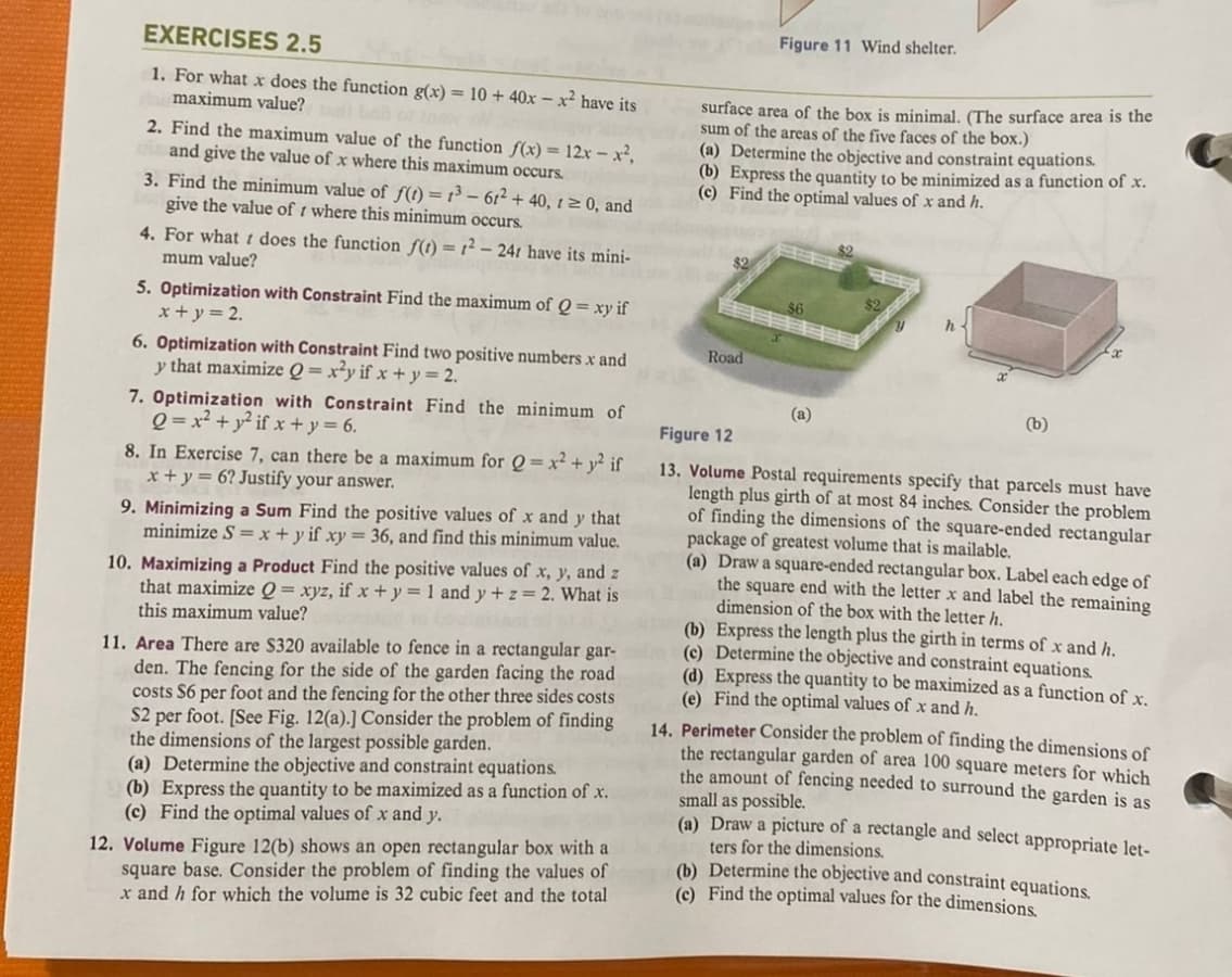 EXERCISES 2.5
1. For what x does the function g(x) = 10 + 40x-x² have its
maximum value? bail c tow
2. Find the maximum value of the function f(x) = 12x - x²,
and give the value of x where this maximum occurs.
3. Find the minimum value of f(t) = 1³-61² + 40, 1 ≥ 0, and
give the value of where this minimum occurs.
4. For what does the function f(t) = 1²-241 have its mini-
mum value?
5. Optimization with Constraint Find the maximum of Q = xy if
x+y = 2.
6. Optimization with Constraint Find two positive numbers x and
y that maximize Q=x²y if x + y = 2.
7. Optimization with Constraint Find the minimum of
Q=x² + y²if x+y = 6.
8. In Exercise 7, can there be a maximum for Q = x² + y² if
x + y = 6? Justify your answer.
9. Minimizing a Sum Find the positive values of x and y that
minimize S = x + y if xy = 36, and find this minimum value.
10. Maximizing a Product Find the positive values of x, y, and z
that maximize Q = xyz, if x + y = 1 and y + z = 2. What is
this maximum value?
(b) Express the quantity to be maximized as a function of x.
(c) Find the optimal values of x and y.
12. Volume Figure 12(b) shows an open rectangular box with a
square base. Consider the problem of finding the values of
x and h for which the volume is 32 cubic feet and the total
surface area of the box is minimal. (The surface area is the
sum of the areas of the five faces the box.)
(a) Determine the objective and constraint equations.
(b) Express the quantity to be minimized as a function of x.
(c) Find the optimal values of x and h.
11. Area There are $320 available to fence in a rectangular gar-d(e)
den. The fencing for the side of the garden facing the road
costs $6 per foot and the fencing for the other three sides costs.
S2 per foot. [See Fig. 12(a).] Consider the problem of finding
the dimensions of the largest possible garden.
(a) Determine the objective and constraint equations.
$2
Figure 11 Wind shelter.
Road
(a)
h
(b)
Figure 12
13. Volume Postal requirements specify that parcels must have
length plus girth of at most 84 inches. Consider the problem
of finding the dimensions of the square-ended rectangular
package of greatest volume that is mailable.
(a) Draw a square-ended rectangular box. Label each edge of
the square end with the letter x and label the remaining
dimension of the box with the letter h.
(b) Express the length plus the girth in terms of x and h.
Determine the objective and constraint equations.
(d) Express the quantity to be maximized as a function of x.
(e) Find the optimal values of x and h.
14. Perimeter Consider the problem of finding the dimensions of
the rectangular garden of area 100 square meters for which
the amount of fencing needed to surround the garden is as
small as possible.
(a) Draw a picture of a rectangle and select appropriate let-
ters for the dimensions.
(b) Determine the objective and constraint equations.
(c) Find the optimal values for the dimensions.