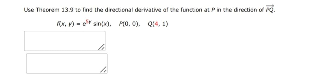 Use Theorem 13.9 to find the directional derivative of the function at P in the direction of PQ.
f(x, y) = e5y sin(x), P(0, 0), Q(4, 1)
li