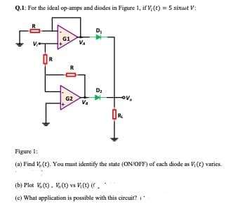 Q.1: For the ideal op-amps and diodes in Figure 1, if V (t) = 5 sinat V:
OR
G1
R
G2
V₁
V₂
D₁
D₂
V,
ORL
Figure 1:
(a) Find V, (t). You must identify the state (ON/OFF) of each diode as Vi(t) varies.
(b) Plot V. (t), V. (t) vs V (t) (C.
(c) What application is possible with this circuit? (