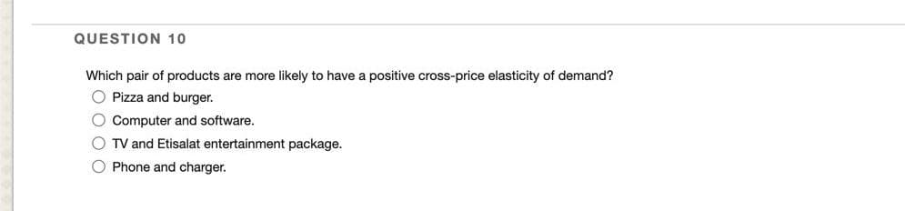 QUESTION 10
Which pair of products are more likely to have a positive cross-price elasticity of demand?
O Pizza and burger.
O Computer and software.
O TV and Etisalat entertainment package.
O Phone and charger.