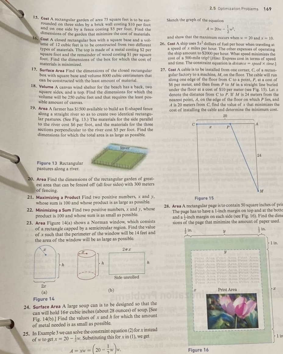 15. Cost A rectangular garden of area 75 square feet is to be sur-
rounded on three sides by a brick wall costing $10 per foot
and on one side by a fence costing $5 per foot. Find the
dimensions of the garden that minimize the cost of materials.
16. Cost A closed rectangular box with a square base and a vol-
ume of 12 cubic feet is to be constructed from two different
types of materials. The top is made of a metal costing $2 per
square foot and the remainder of wood costing S1 per square
foot. Find the dimensions of the box for which the cost of
materials is minimized.
17. Surface Area Find the dimensions of the closed rectangular
box with square base and volume 8000 cubic centimeters that
can be constructed with the least amount of material.
18. Volume A canvas wind shelter for the beach has a back, two
square sides, and a top. Find the dimensions for which the
volume will be 250 cubic feet and that requires the least pos-
sible amount of canvas.
19. Area A farmer has $1500 available to build an E-shaped fence
along a straight river so as to create two identical rectangu-
lar pastures. (See Fig. 13.) The materials for the side parallel
to the river cost $6 per foot, and the materials for the three
sections perpendicular to the river cost $5 per foot. Find the
dimensions for which the total area is as large as possible.
Figure 13 Rectangular
pastures along a river.
20. Area Find the dimensions of the rectangular garden of great-
est area that can be fenced off (all four sides) with 300 meters
of fencing.
21. Maximizing a Product Find two positive numbers, x and y,
whose sum is 100 and whose product is as large as possible.
22. Minimizing a Sum Find two positive numbers, x and y, whose
product is 100 and whose sum is as small as possible.
River
23. Area Figure 14(a) shows a Norman window, which consists
of a rectangle capped by a semicircular region. Find the value
of x such that the perimeter of the window will be 14 feet and
the area of the window will be as large as possible.
2πχ
do
h
h
(b)
Side unrolled
h
2x
(a)
Figure 14
maldor
24. Surface Area A large soup can is to be designed so that the
can will hold 167 cubic inches (about 28 ounces) of soup. [See
Fig. 14(b).] Find the values of x and h for which the amount
of metal needed is as small as possible.
25. In Example 3 we can solve the constraint equation (2) for x instead
of w to get x=20-w. Substituting this for x in (1), we get
A=xw=20-ww.
1 ww.
2.5 Optimization Problems 169
Sketch the graph of the equation
A = 20w -².
and show that the maximum occurs when w= 20 and x 10.
26. Cost A ship uses 5x² dollars of fuel per hour when traveling at
a speed of x miles per hour. The other expenses of operating
the ship amount to $2000 per hour. What speed minimizes the
cost of a 500-mile trip? (Hint: Express cost in terms of speed
and time. The constraint equation is distance speed x time.]
27. Cost A cable is to be installed from one corner, C, of a rectan-
gular factory to a machine, M, on the floor. The cable will run
along one edge of the floor from C to a point, P, at a cost of
$6 per meter, and then from P to M in a straight line buried
under the floor at a cost of $10 per meter (see Fig. 15). Let x
denote the distance from C to P. If M is 24 meters from the
nearest point, A, on the edge of the floor on which lies, and
A is 20 meters from C, find the value of x that minimizes the
cost of installing the cable and determine the minimum cost.
20
x
Figure 16
P
Y
Figure 15
28. Area A rectangular page is to contain 50 square inches of prim
The page has to have a 1-inch margin on top and at the botte
and a -inch margin on each side (see Fig. 16). Find the dime
sions of the page that minimize the amount of paper used.
in.
in.
24
Print Area Popt Aree Print Ares
Print Area Prist Area Peint Area
Print Area Print Aves Print Area
Prist Aren Print Area Print Area
Print Area
M
1 in.
1 in