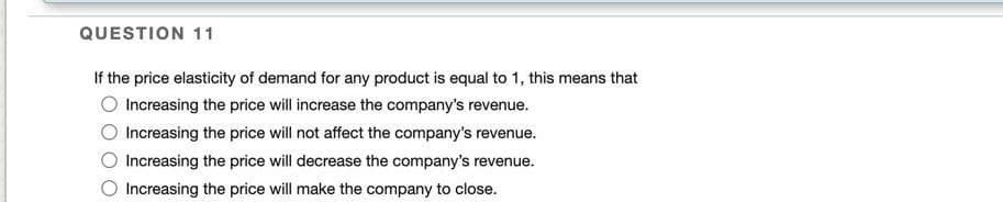 QUESTION 11
If the price elasticity of demand for any product is equal to 1, this means that
Increasing the price will increase the company's revenue.
Increasing the price will not affect the company's revenue.
Increasing the price will decrease the company's revenue.
Increasing the price will make the company to close.