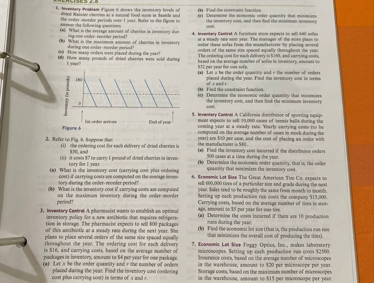 ES 2.6
1. Inventory Problem Figure 6 shows the inventory levels of
dried Rainier cherries at a natural food store in Seattle and
the order-reorder periods over 1 year. Refer to the figure to
answer the following questions.
(a) What is the average amount of cherries in inventory dur-
ing one order-reorder period?
(b) What is the maximum amount of cherries in inventory
during one order-reorder period?
(c) How many orders were placed during the year?
(d) How many pounds of dried cherries were sold during
1 year?
Inventory (in pounds)
180
1st order arrives
Figure 6
2. Refer to Fig. 6. Suppose that
End of year
(i) the ordering cost for each delivery of dried cherries is
$50, and
(ii) it costs S7 to carry 1 pound of dried cherries in inven-
tory for 1 year.
(a) What is the inventory cost (carrying cost plus ordering
cost) if carrying costs are computed on the average inven-
tory during the order-reorder period?
(b) What is the inventory cost if carrying costs are computed
on the maximum inventory during the order-reorder
period?
3. Inventory Control A pharmacist wants to establish an optimal
inventory policy for a new antibiotic that requires refrigera-
tion in storage. The pharmacist expects to sell 800 packages
of this antibiotic at a steady rate during the next year. She
plans to place several orders of the same size spaced equally
throughout the year. The ordering cost for each delivery
is $16, and carrying costs, based on the average number of
packages in inventory, amount to $4 per year for one package.
(a) Let x be the order quantity and r the number of orders
placed during the year. Find the inventory cost (ordering
cost plus carrying cost) in terms of x and r.
(b) Find the constraint function.
(c) Determine the economic order quantity that minimizes
the inventory cost, and then find the minimum inventory
cost.
4. Inventory Control A furniture store expects to sell 640 sofas
at a steady rate next year. The manager of the store plans to
order these sofas from the manufacturer by placing several
orders of the same size spaced equally throughout the year.
The ordering cost for each delivery is $160, and carrying costs,
based on the average number of sofas in inventory, amount to
$32 per year for one sofa.
(a) Let x be the order quantity and r the number of orders
placed during the year. Find the inventory cost in terms
of x and r.
(b) Find the constraint function.
(c) Determine the economic order quantity that minimizes
the inventory cost, and then find the minimum inventory
cost.
5. Inventory Control A California distributor of sporting equip-
ment expects to sell 10,000 cases of tennis balls during the
coming year at a steady rate. Yearly carrying costs (to be
computed on the average number of cases in stock during the
year) are $10 per case, and the cost of placing an order with
the manufacturer is $80.
(a) Find the inventory cost incurred if the distributor orders
500 cases at a time during the year.
(b) Determine the economic order quantity, that is, the order
quantity that minimizes the inventory cost.
6. Economic Lot Size The Great American Tire Co. expects to
sell 600,000 tires of a particular size and grade during the next
year. Sales tend to be roughly the same from month to month.
Setting up each production run costs the company $15,000.
Carrying costs, based on the average number of tires in stor-
age, amount to $5 per year for one tire.
(a) Determine the costs incurred if there are 10 production
runs during the year.
(b) Find the economic lot size (that is, the production run size
that minimizes the overall cost of producing the tires).
7. Economic Lot Size Foggy Optics, Inc., makes laboratory
microscopes. Setting up each production run costs $2500.
Insurance costs, based on the average number of microscopes
in the warehouse, amount to $20 per microscope per year.
Storage costs, based on the maximum number of microscopes
in the warehouse, amount to $15 per microscope per year.