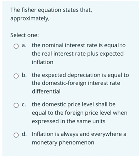 The fisher equation states that,
approximately,
Select one:
O a. the nominal interest rate is equal to
the real interest rate plus expected
inflation
O b. the expected depreciation is equal to
the domestic-foreign interest rate
differential
O c. the domestic price level shall be
equal to the foreign price level when
expressed in the same units
d. Inflation is always and everywhere a
monetary phenomenon