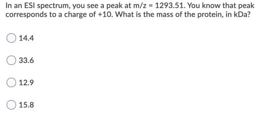 In an ESI spectrum, you see a peak at m/z = 1293.51. You know that peak
corresponds to a charge of +10. What is the mass of the protein, in kDa?
14.4
33.6
O 12.9
15.8
