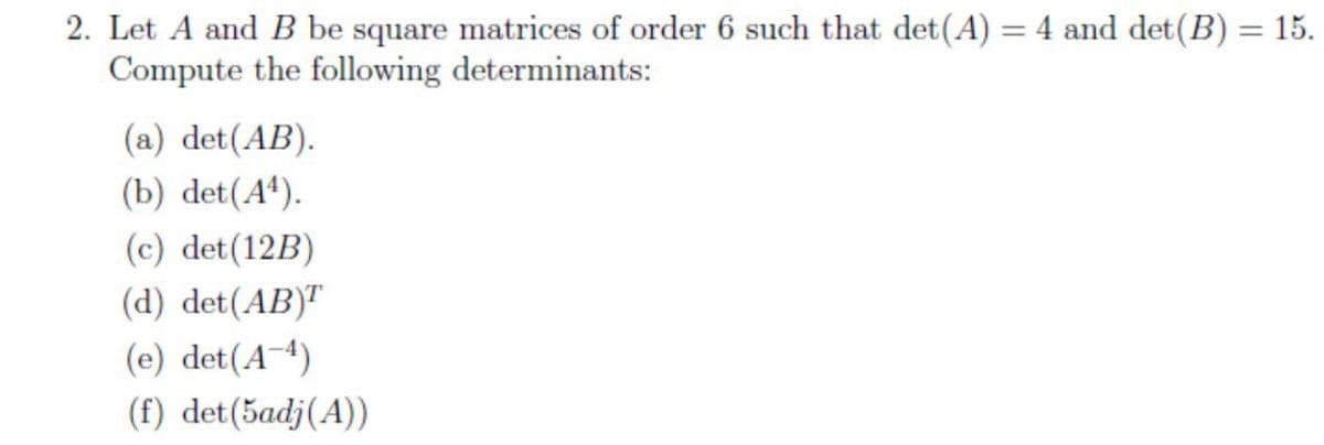 2. Let A and B be square matrices of order 6 such that det(A) = 4 and det(B) = 15.
Compute the following determinants:
(a) det(AB).
(b) det(A*).
(c) det(12B)
(d) det(AB)"
(e) det(A-4)
(f) det(5adj(A))
