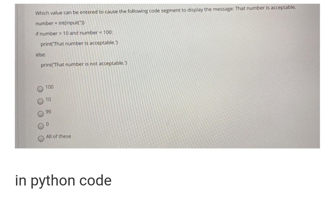 Which value can be entered to cause the following code segment to display the message: That number is acceptable.
number = int(input("))
if number > 10 and number < 100:
print('That number is acceptable.')
else:
print('That number is not acceptable.)
100
10
99
All of these
in python code
O O
