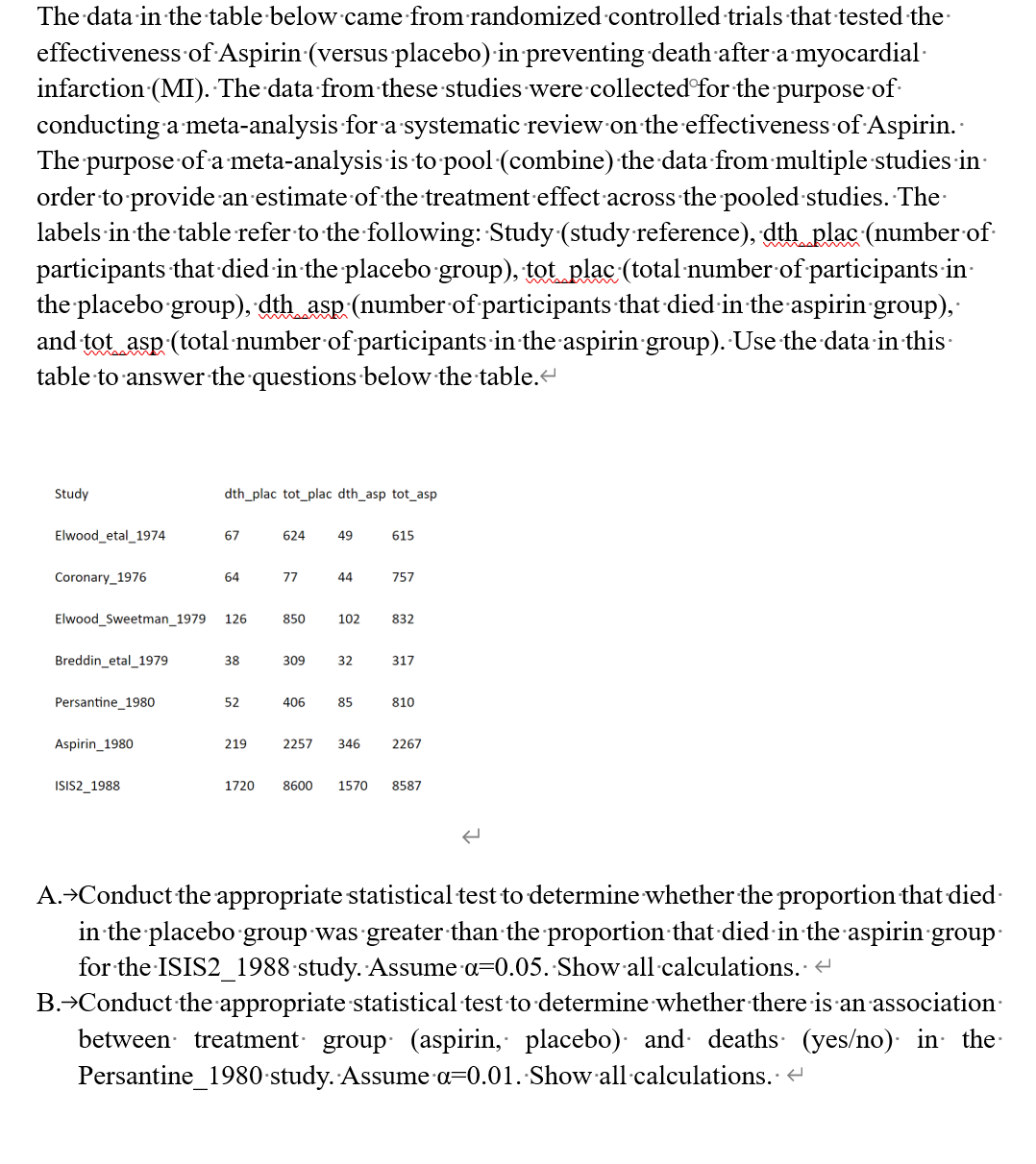 The data in the table below came from randomized controlled trials that tested the
effectiveness of Aspirin (versus placebo) in preventing death after a myocardial
infarction (MI). The data from these studies were collected for the purpose of
conducting a meta-analysis for a systematic review on the effectiveness of Aspirin.
The purpose of a meta-analysis is to pool (combine) the data from multiple studies in
order to provide an estimate of the treatment effect across the pooled studies. The
labels in the table refer to the following: Study (study reference), dth_plac (number of
participants that died in the placebo group), tot plac (total number of participants in
the placebo group), dth_asp (number of participants that died in the aspirin-group),
and tot asp (total number of participants in the aspirin group). Use the data in this
table to answer the questions below the table.<
Study
Elwood_etal 1974
Coronary_1976
Breddin_etal_1979
Persantine 1980
Elwood Sweetman_1979 126
Aspirin 1980
dth_plac tot_plac dth_asp tot_asp
ISIS2_1988
67
64
38
52
219
624 49
77
850
309
406
44
102
32
85
615
757
832
317
810
2257 346 2267
1720 8600 1570 8587
A. →Conduct the appropriate statistical test to determine whether the proportion that died.
in the placebo group was greater than the proportion that died in the aspirin group
for the ISIS2_1988-study. Assume a=0.05. Show all calculations. <
B.→Conduct the appropriate statistical test to determine whether there is an association
between treatment group (aspirin, placebo) and deaths (yes/no) in the
Persantine_1980 study. Assume a=0.01. Show all calculations.