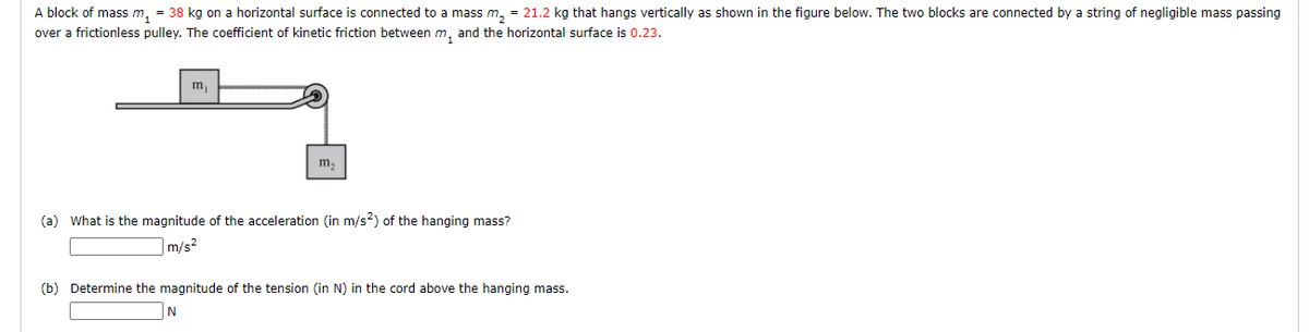 A block of mass m, = 38 kg on a horizontal surface is connected to a mass m, = 21.2 kg that hangs vertically as shown in the figure below. The two blocks are connected by a string of negligible mass passing
over a frictionless pulley. The coefficient of kinetic friction between m, and the horizontal surface is 0.23.
m,
m,
(a) What is the magnitude of the acceleration (in m/s?) of the hanging mass?
m/s2
(b) Determine the magnitude of the tension (in N) in the cord above the hanging mass.
IN
