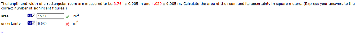 The length and width of a rectangular room are measured to be 3.764 + 0.005 m and 4.030 + 0.005 m. Calculate the area of the room and its uncertainty in square meters. (Express your answers to the
correct number of significant figures.)
4.0 15.17
v m2
area
uncertainty
4.00.039
x m?
