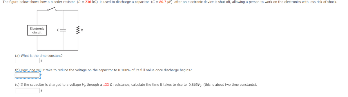 The figure below shows how a bleeder resistor (R = 236 kn) is used to discharge a capacitor (C = 80.7 µF) after an electronic device is shut off, allowing a person to work on the electronics with less risk of shock.
Electronic
R
circuit
(a) What is the time constant?
(b) How long will it take to reduce the voltage on the capacitor to 0.100% of its full value once discharge begins?
(c) If the capacitor is charged to a voltage Vo through a 133 resistance, calculate the time it takes to rise to 0.865V, (this is about two time constants).
