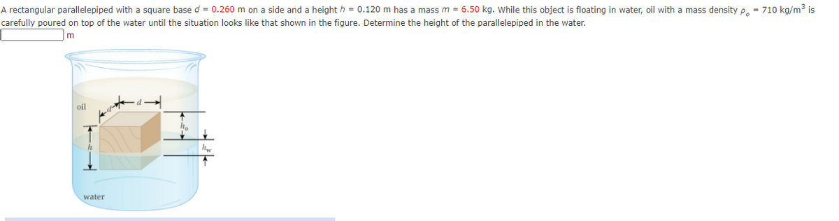 A rectangular parallelepiped with a square base d = 0.260 m on a side and a height h = 0.120 m has a mass m = 6.50 kg. while this object is floating in water, oil with a mass density e. = 710 kg/m3 is
carefully poured on top of the water until the situation looks like that shown in the figure. Determine the height of the parallelepiped in the water.
oil
water
