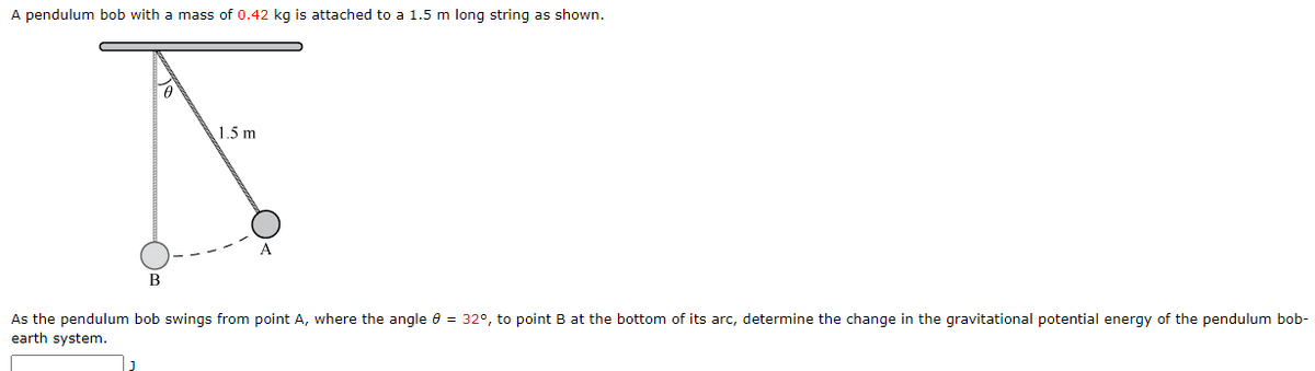 A pendulum bob with a mass of 0.42 kg is attached to a 1.5 m long string as shown.
1.5 m
В
As the pendulum bob swings from point A, where the angle e = 32°, to point B at the bottom of its arc, determine the change in the gravitational potential energy of the pendulum bob-
earth system.
