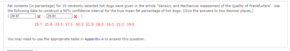 Fat contents (in percentage) for 10 randomly selected hot dogs were given in the article "Sensory and Mechanical Assessment of the Quality of Frankfurters". Use
the following data to construct a 90% confidence interval for the true mean fat percentage of hot dogs: (Give the answers to two decimal places.)
(20.97
X 25.91
x )
25.7 21.8 23.3 17.1 30.3 21.5 26.0 16.1 21.0 19.6
"
You may need to use the appropriate table in Appendix A to answer this question.