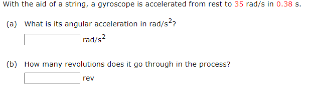 With the aid of a string, a gyroscope is accelerated from rest to 35 rad/s in 0.38 s.
(a) What is its angular acceleration in rad/s??
rad/s?
(b) How many revolutions does it go through in the process?
rev
