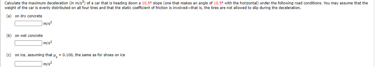 Calculate the maximum deceleration (in m/s?) of a car that is heading down a 10.5° slope (one that makes an angle of 10.5° with the horizontal) under the following road conditions. You may assume that the
weight of the car is evenly distributed on all four tires and that the static coefficient of friction is involved-that is, the tires are not allowed to slip during the deceleration.
(a) on dry concrete
m/s²
(b) on wet concrete
m/s?
(c) on ice, assuming that p, = 0.100, the same as for shoes on ice
|m/s²
