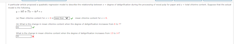 A particular article proposed a quadratic regression model to describe the relationship between x = degree of delignification during the processing of wood pulp for paper and y = total chlorine content. Suppose that the actual
model is the following.
165+752-4r²+c
(a) Mean chlorine content for x = 6 is lower than ✔✔✔ mean chlorine content for x = 8.
(b) What is the change in mean chlorine content when the degree of delignification increases from 6 to 7?
What is the change in mean chlorine content when the degree of delignification increases from to 14?
33
x