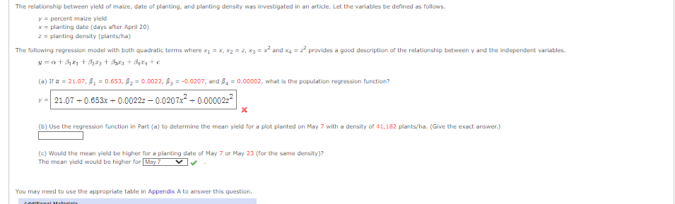 The relationship between yield of maize, date of planting, and planting density was investigated in an article. Let the variables be defined as follows.
y = percent maize yield
x = planting date (days after April 20)
z = planting density (plants/ha)
The following regression model with both quadratic terms where x₁ = x, X₂ = 2, x3 = x² and x4 = 2² provides a good description of the relationship between y and the independent variables.
y = a +3₁x₂ + Brzy + Były + Baixa +c
(a) Ir a = 21.07, B₁ = 0.653, ₂ = 0.0022, B3 = -0.0207, and B4=0.00002, what is the population regression function?
y = 21.07+0.653x +0.0022z-0.0207x²+0.000022²
X
(b) Use the regression function in Part (a) to determine the mean yield for a plot planted on May 7 with a density of 41,182 plants/ha. (Give the exact answer.)
(c) Would the mean yield be higher for a planting date of May 7 or May 23 (for the same density)?
The mean yield would be higher for May 7
You may need to use the appropriate table in Appendix A to answer this question.
Additional Materialn