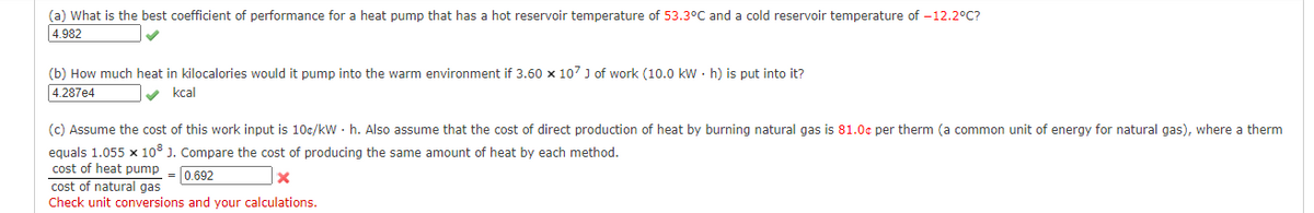 (a) What is the best coefficient of performance for a heat pump that has a hot reservoir temperature of 53.3°C and a cold reservoir temperature of -12.2°C?
4.982
(b) How much heat in kilocalories would it pump into the warm environment if 3.60 x 107 ) of work (10.0 kw · h) is put into it?
4.287e4
v kcal
(c) Assume the cost of this work input is 10c/kW · h. Also assume that the cost of direct production of heat by burning natural gas is 81.0c per therm (a common unit of energy for natural gas), where a therm
equals 1.055 x 10° J. Compare the cost of producing the same amount of heat by each method.
cost of heat pump
= 0,692
cost of natural gas
Check unit conversions and your calculations.
