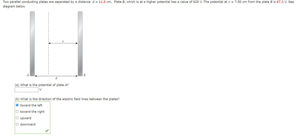 Two parallel conducting plates are separated by a distance d = 11.8 cm. Plate B, which is at a higher potential has a value of 620 V. The potential at x = 7.50 cm from the plate B is 67.3 V. See
diagram below.
A
В
d
(a) What is the potential of plate A?
(b) What is the direction of the electric field lines between the plates?
O toward the left
O toward the right
O upward
O downward
