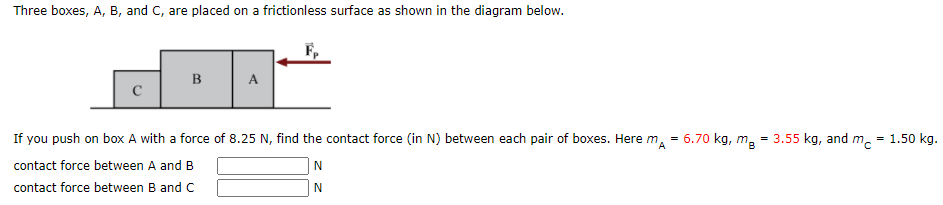 Three boxes, A, B, and C, are placed on a frictionless surface as shown in the diagram below.
B
A
If you push on box A with a force of 8.25 N, find the contact force (in N) between each pair of boxes. Here m,
6.70 kg, m
= 3.55 kg, and m.
= 1.50 kg.
contact force between A and B
N
contact force between B and C
N
