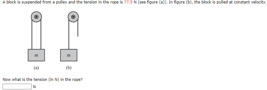 A block is suspended from a pulley and the tension in the rope is 77.5 N (see figure (a)). In figure (b), the block is pulled at constant velocity.
m
m
(a)
(b)
Now what is the tension (in N) in the rope?
N
