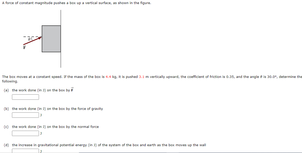 A force of constant magnitude pushes a box up a vertical surface, as shown in the figure.
F
The box moves at a constant speed. If the mass of the box is 4.4 kg, it is pushed 3.1 m vertically upward, the coefficient of friction is 0.35, and the angle e is 30.0°, determine the
following.
(a) the work done (in J) on the box by
(b) the work done (in J) on the box by the force of gravity
(c) the work done (in J) on the box by the normal force
(d) the increase in gravitational potential energy (in J) of the system of the box and earth as the box moves up the wall
