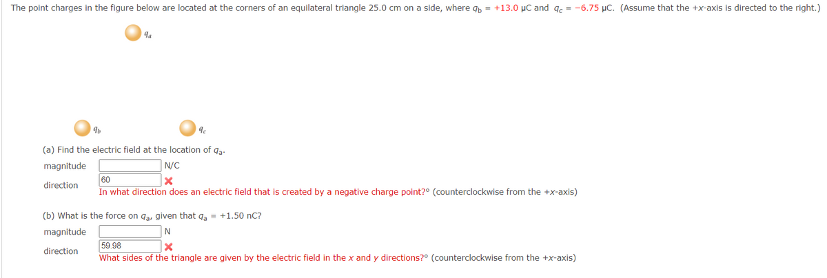 The point charges in the figure below are located at the corners of an equilateral triangle 25.0 cm on a side, where qp = +13.0 µC and g.
-6.75 µC. (Assume that the +x-axis is directed to the right.)
la
(a) Find the electric field at the location of qa.
magnitude
N/C
60
direction
In what direction does an electric field that is created by a negative charge point?° (counterclockwise from the +x-axis)
(b) What is the force on ga, given that qa = +1.50 nC?
magnitude
N
59.98
What sides of the triangle are given by the electric field in the x and y directions?° (counterclockwise from the +x-axis)
direction
