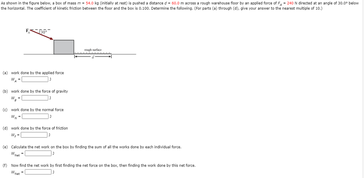 As shown in the figure below, a box of mass m = 54.0 kg (initially at rest) is pushed a distance d = 60.0 m across a rough warehouse floor by an applied force of F, = 240N directed at an angle of 30.0° below
the horizontal. The coefficient of kinetic friction between the floor and the box is 0.100. Determine the following. (For parts (a) through (d), give your answer to the nearest multiple of 10.)
rough surface
Iwwwwwwwwwwwwn
(a) work done by the applied force
W =
(b) work done by the force of gravity
W. -
| ]
(c) work done by the normal force
WN =L
(d) work done by the force of friction
W; =
(e) Calculate the net work on the box by finding the sum of all the works done by each individual force.
WNet
(f) Now find the net work by first finding the net force on the box, then finding the work done by this net force.
WNet
