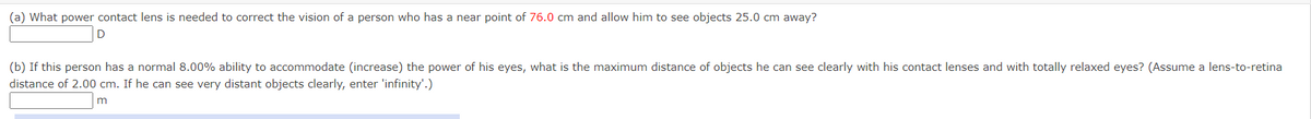 (a) What power contact lens is needed to correct the vision of a person who has a near point of 76.0 cm and allow him to see objects 25.0 cm away?
(b) If this person has a normal 8.00% ability to accommodate (increase) the power of his eyes, what is the maximum distance of objects he can see clearly with his contact lenses and with totally relaxed eyes? (Assume a lens-to-retina
distance of 2.00 cm. If he can see very distant objects clearly, enter 'infinity'.)
