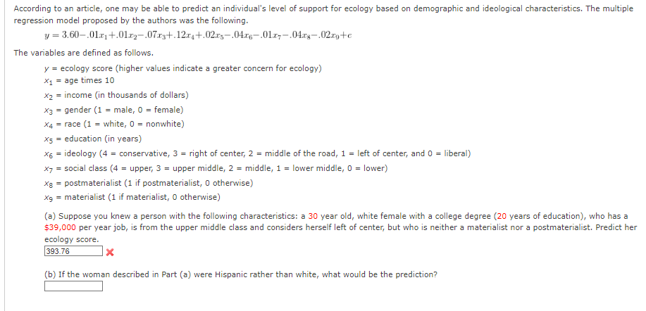 According to an article, one may be able to predict an individual's level of support for ecology based on demographic and ideological characteristics. The multiple
regression model proposed by the authors was the following.
y = 3.60-.01.x₁ +.01.x2-.07x3+.12x4+.02xs-.04x6-.01x7.04x8-.02xg+e
The variables are defined as follows.
y = ecology score (higher values indicate a greater concern for ecology)
x₁ = age times 10
x₂ = income (in thousands of dollars)
x3 = gender (1 = male, 0 = female)
X4 = race (1 = white, 0 = nonwhite)
X5 = education (in years)
x6 = ideology (4 = conservative, 3 = right of center, 2 = middle of the road, 1 = left of center, and 0 = liberal)
X7 = social class (4 = upper, 3 = upper middle, 2 = middle, 1 = lower middle, 0 = lower)
x8 = postmaterialist (1 if postmaterialist, 0 otherwise)
x9 = materialist (1 if materialist, O otherwise)
(a) Suppose you knew a person with the following characteristics: a 30 year old, white female with a college degree (20 years of education), who has a
$39,000 per year job, is from the upper middle class and considers herself left of center, but who is neither a materialist nor a postmaterialist. Predict her
ecology score.
393.76
(b) If the woman described in Part (a) were Hispanic rather than white, what would be the prediction?