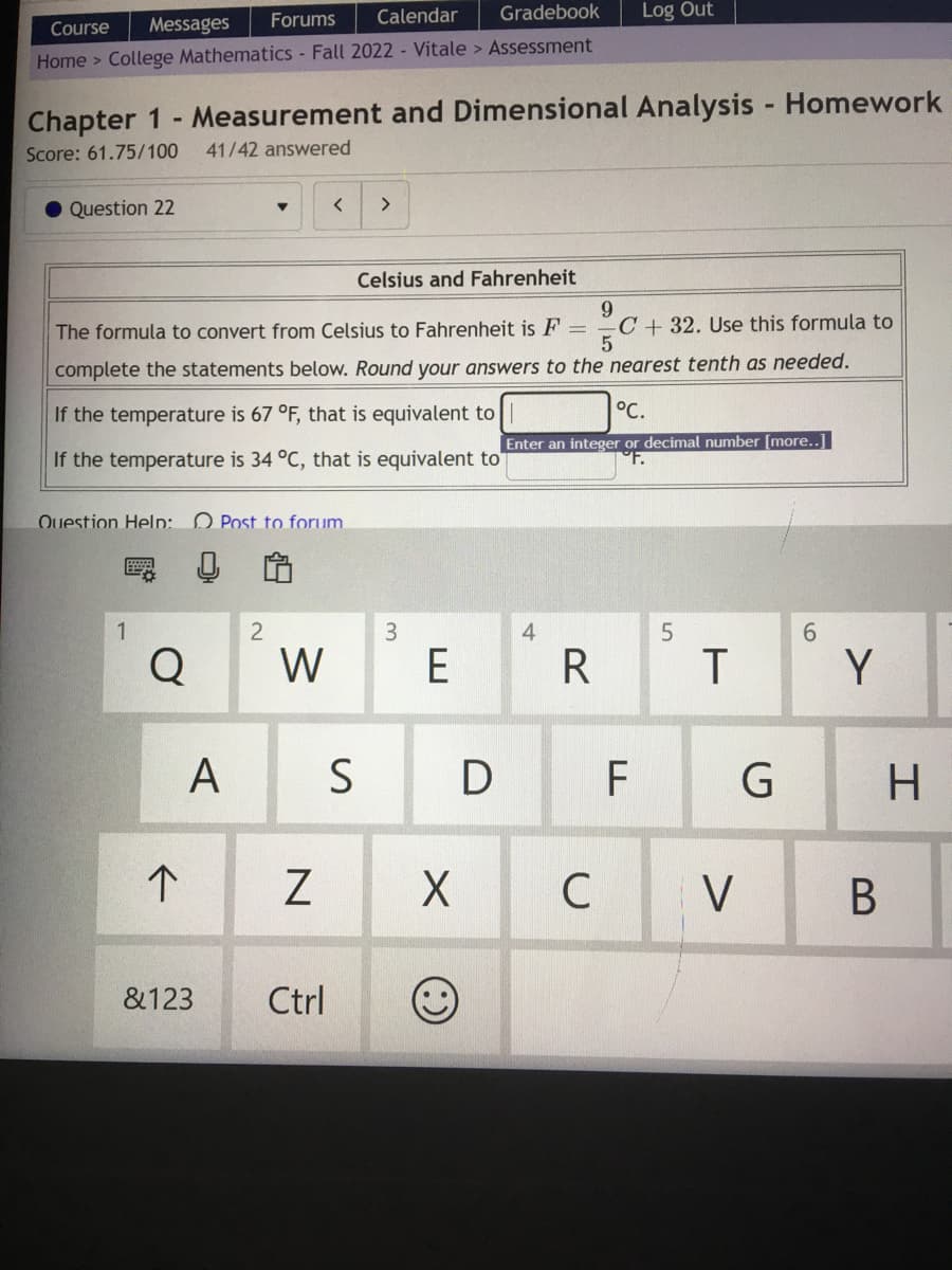 Course Messages
Forums Calendar
Gradebook
Home > College Mathematics - Fall 2022 - Vitale > Assessment
Chapter 1- Measurement and Dimensional Analysis - Homework
Score: 61.75/100 41/42 answered
Question 22
Question Help: Post to forum.
1
Celsius and Fahrenheit
9
The formula to convert from Celsius to Fahrenheit is F = C+ 32. Use this formula to
5
complete the statements below. Round your answers to the nearest tenth as needed.
If the temperature is 67 °F, that is equivalent to
If the temperature is 34 °C, that is equivalent to
°C.
Enter an integer or decimal number [more..]
Q
个
A
2
W
<
N
>
&123 Ctrl
3
E
S D
X
(:)
R
Log Out
C
F
5
T
V
G
6
Y
B
H