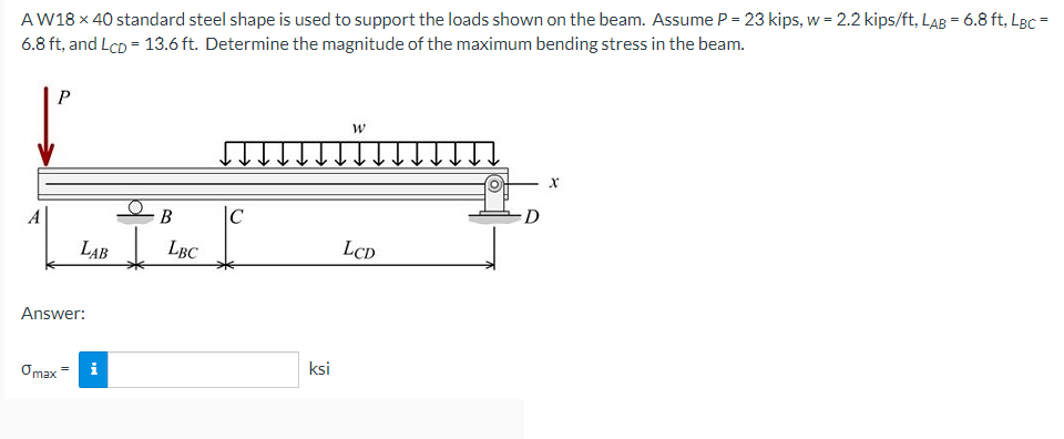 AW18 x 40 standard steel shape is used to support the loads shown on the beam. Assume P = 23 kips, w = 2.2 kips/ft, LAB = 6.8 ft, LBc =
6.8 ft, and LcD = 13.6 ft. Determine the magnitude of the maximum bending stress in the beam.
A
В
|C
D
LAB LBC
LCD
Answer:
Omax
i
ksi
