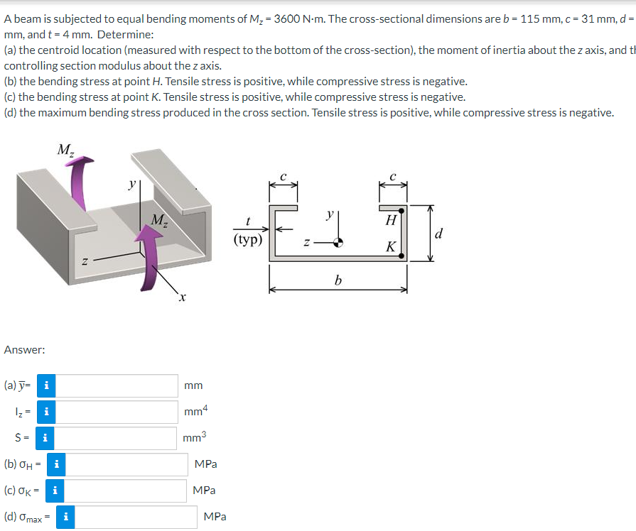 A beam is subjected to equal bending moments of M, = 3600 N-m. The cross-sectional dimensions are b = 115 mm, c = 31 mm, d =
mm, and t = 4 mm. Determine:
(a) the centroid location (measured with respect to the bottom of the cross-section), the moment of inertia about the z axis, and th
controlling section modulus about thez axis.
(b) the bending stress at point H. Tensile stress is positive, while compressive stress is negative.
(c) the bending stress at point K. Tensile stress is positive, while compressive stress is negative.
(d) the maximum bending stress produced in the cross section. Tensile stress is positive, while compressive stress is negative.
M2
y
M2
y
H
d
(typ)
K
b
Answer:
(a) ỹ= i
mm
1z = i
mm4
S= i
mm3
(b) OH - i
MPa
(c) σκ
MPа
(d) Omax
i
MPa
