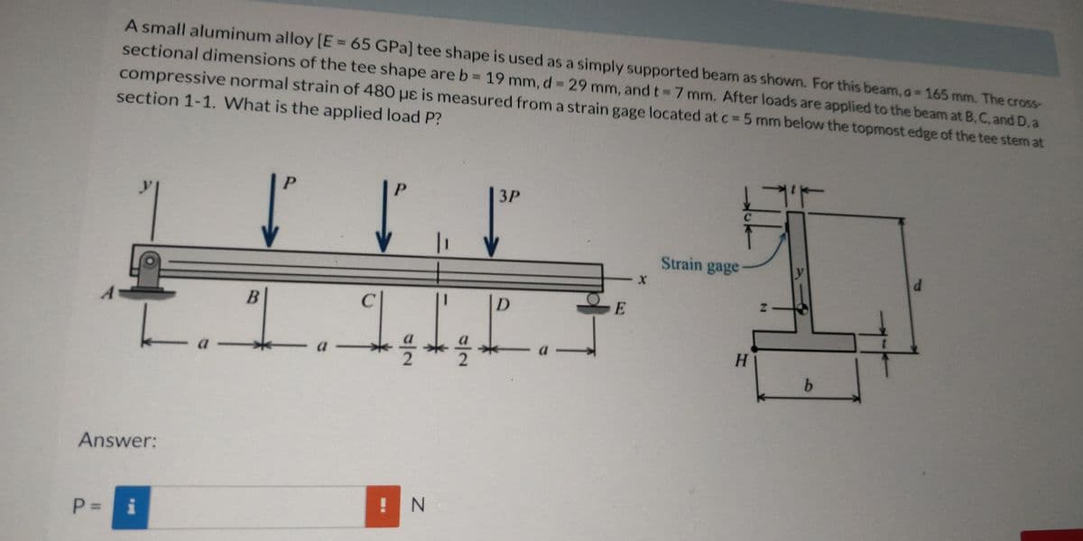 A small aluminum alloy [E 65 GPa] tee shape is used as a simply supported beam as shown. For this beam, a 165 mm. The cross-
sectional dimensions of the tee shape are b 19 mm, d= 29 mm, and t 7 mm, After loads are applied to the beam at B, C, and D,a
compressive normal strain of 480 uɛ is measured from a strain gage located at c=5 mm below the topmost edge of the tee stem at
section 1-1. What is the applied load P?
17
P.
P.
3P
Strain gage
D
a -
H.
a
b.
Answer:
! N
P = i
2.
