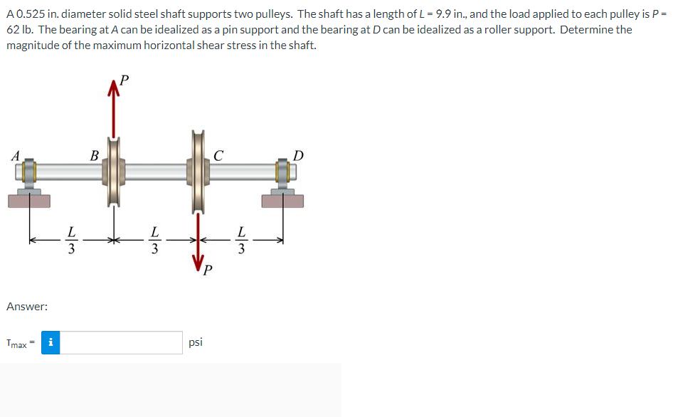 A 0.525 in. diameter solid steel shaft supports two pulleys. The shaft has a length of L = 9.9 in., and the load applied to each pulley is P =
62 lb. The bearing at A can be idealized as a pin support and the bearing at D can be idealized as a roller support. Determine the
magnitude of the maximum horizontal shear stress in the shaft.
P
A
B
D
L
Answer:
Tmax = i
psi
1//3
